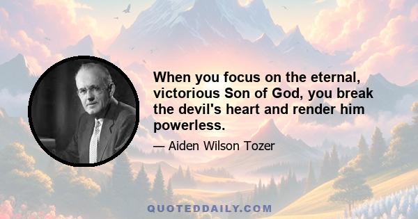 When you focus on the eternal, victorious Son of God, you break the devil's heart and render him powerless.