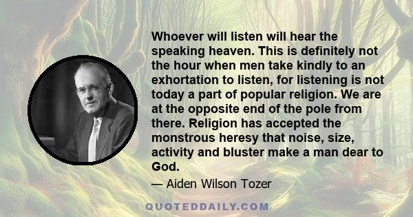 Whoever will listen will hear the speaking heaven. This is definitely not the hour when men take kindly to an exhortation to listen, for listening is not today a part of popular religion. We are at the opposite end of