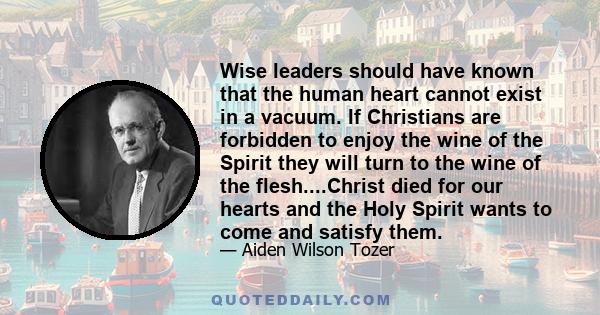 Wise leaders should have known that the human heart cannot exist in a vacuum. If Christians are forbidden to enjoy the wine of the Spirit they will turn to the wine of the flesh....Christ died for our hearts and the