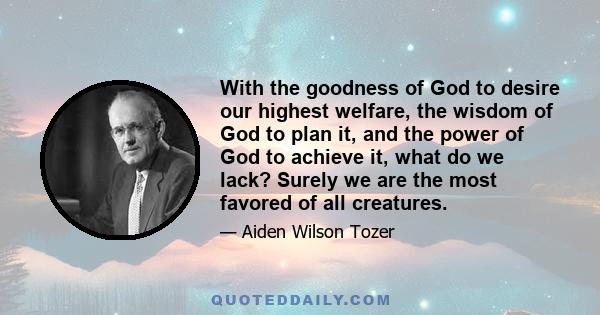 With the goodness of God to desire our highest welfare, the wisdom of God to plan it, and the power of God to achieve it, what do we lack? Surely we are the most favored of all creatures.