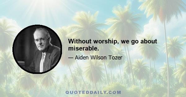 Without worship, we go about miserable.