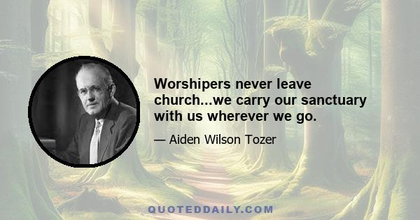 Worshipers never leave church...we carry our sanctuary with us wherever we go.