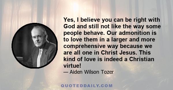 Yes, I believe you can be right with God and still not like the way some people behave. Our admonition is to love them in a larger and more comprehensive way because we are all one in Christ Jesus. This kind of love is