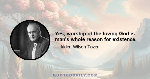 Yes, worship of the loving God is man's whole reason for existence.