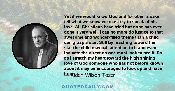 Yet if we would know God and for other's sake tell what we know we must try to speak of his love. All Christians have tried but none has ever done it very well. I can no more do justice to that awesome and wonder-filled 