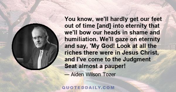 You know, we'll hardly get our feet out of time [and] into eternity that we'll bow our heads in shame and humiliation. We'll gaze on eternity and say, 'My God! Look at all the riches there were in Jesus Christ, and I've 