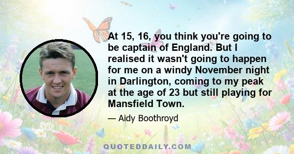 At 15, 16, you think you're going to be captain of England. But I realised it wasn't going to happen for me on a windy November night in Darlington, coming to my peak at the age of 23 but still playing for Mansfield