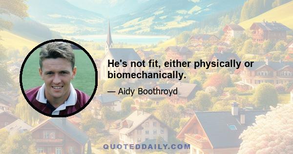 He's not fit, either physically or biomechanically.