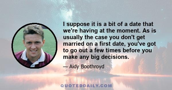 I suppose it is a bit of a date that we're having at the moment. As is usually the case you don't get married on a first date, you've got to go out a few times before you make any big decisions.