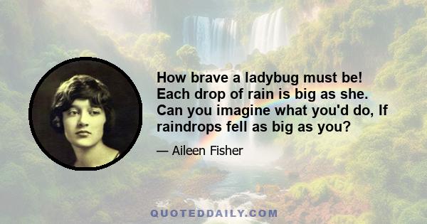 How brave a ladybug must be! Each drop of rain is big as she. Can you imagine what you'd do, If raindrops fell as big as you?