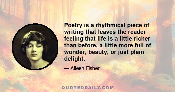 Poetry is a rhythmical piece of writing that leaves the reader feeling that life is a little richer than before, a little more full of wonder, beauty, or just plain delight.