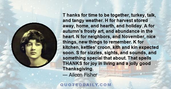 T hanks for time to be together, turkey, talk, and tangy weather. H for harvest stored away, home, and hearth, and holiday. A for autumn's frosty art, and abundance in the heart. N for neighbors, and November, nice