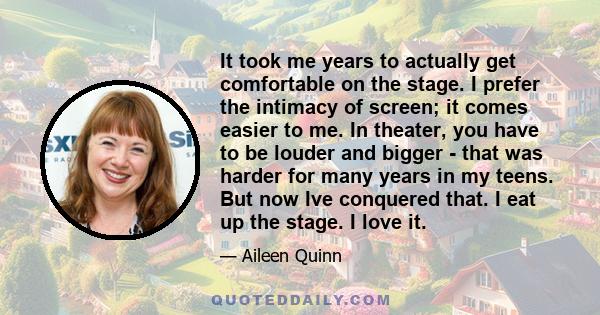 It took me years to actually get comfortable on the stage. I prefer the intimacy of screen; it comes easier to me. In theater, you have to be louder and bigger - that was harder for many years in my teens. But now Ive