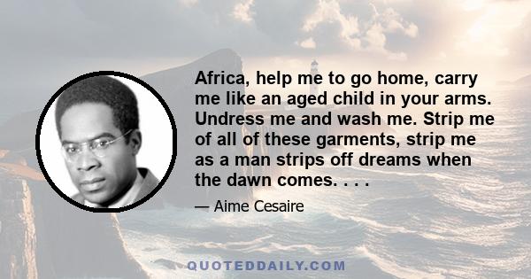 Africa, help me to go home, carry me like an aged child in your arms. Undress me and wash me. Strip me of all of these garments, strip me as a man strips off dreams when the dawn comes. . . .