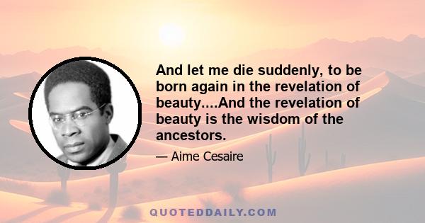 And let me die suddenly, to be born again in the revelation of beauty....And the revelation of beauty is the wisdom of the ancestors.