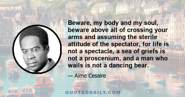 Beware, my body and my soul, beware above all of crossing your arms and assuming the sterile attitude of the spectator, for life is not a spectacle, a sea of griefs is not a proscenium, and a man who wails is not a