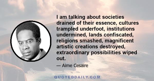 I am talking about societies drained of their essence, cultures trampled underfoot, institutions undermined, lands confiscated, religions smashed, magnificent artistic creations destroyed, extraordinary possibilities