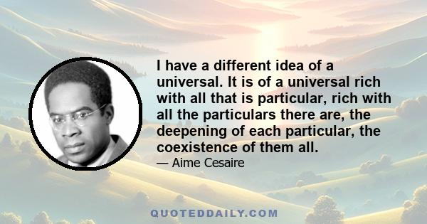 I have a different idea of a universal. It is of a universal rich with all that is particular, rich with all the particulars there are, the deepening of each particular, the coexistence of them all.