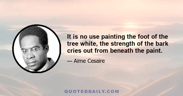 It is no use painting the foot of the tree white, the strength of the bark cries out from beneath the paint.