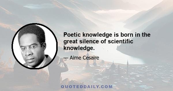 Poetic knowledge is born in the great silence of scientific knowledge.