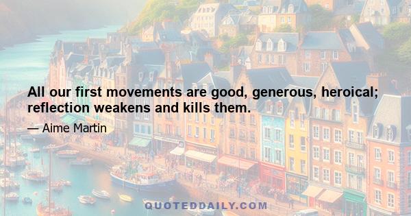 All our first movements are good, generous, heroical; reflection weakens and kills them.