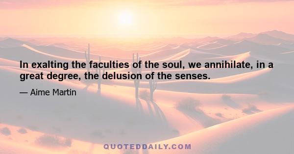 In exalting the faculties of the soul, we annihilate, in a great degree, the delusion of the senses.