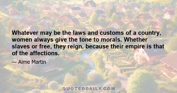 Whatever may be the laws and customs of a country, women always give the tone to morals. Whether slaves or free, they reign, because their empire is that of the affections.