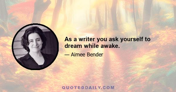 As a writer you ask yourself to dream while awake.