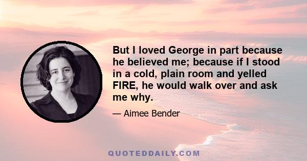 But I loved George in part because he believed me; because if I stood in a cold, plain room and yelled FIRE, he would walk over and ask me why.