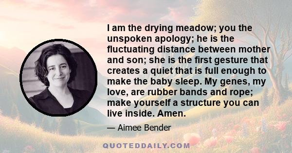 I am the drying meadow; you the unspoken apology; he is the fluctuating distance between mother and son; she is the first gesture that creates a quiet that is full enough to make the baby sleep. My genes, my love, are