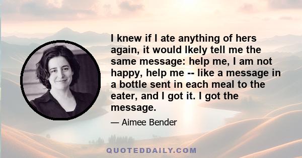 I knew if I ate anything of hers again, it would lkely tell me the same message: help me, I am not happy, help me -- like a message in a bottle sent in each meal to the eater, and I got it. I got the message.