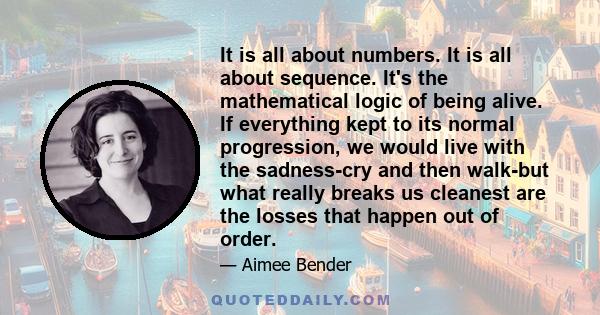 It is all about numbers. It is all about sequence. It's the mathematical logic of being alive. If everything kept to its normal progression, we would live with the sadness-cry and then walk-but what really breaks us