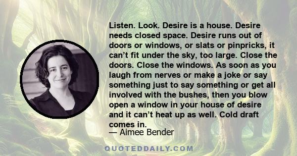 Listen. Look. Desire is a house. Desire needs closed space. Desire runs out of doors or windows, or slats or pinpricks, it can’t fit under the sky, too large. Close the doors. Close the windows. As soon as you laugh