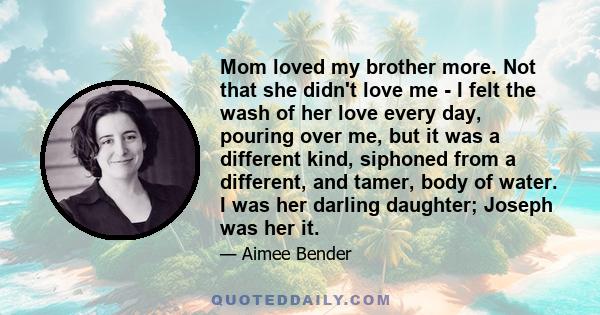 Mom loved my brother more. Not that she didn't love me - I felt the wash of her love every day, pouring over me, but it was a different kind, siphoned from a different, and tamer, body of water. I was her darling