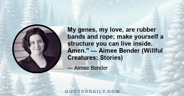 My genes, my love, are rubber bands and rope; make yourself a structure you can live inside. Amen. — Aimee Bender (Willful Creatures: Stories)