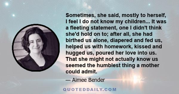 Sometimes, she said, mostly to herself, I feel I do not know my children... It was a fleeting statement, one I didn't think she'd hold on to; after all, she had birthed us alone, diapered and fed us, helped us with