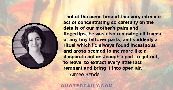 That at the same time of this very intimate act of concentrating so carefully on the details of our mother's palm and fingertips, he was also removing all traces of any tiny leftover parts, and suddenly a ritual which