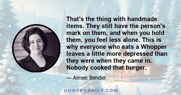 That's the thing with handmade items. They still have the person's mark on them, and when you hold them, you feel less alone. This is why everyone who eats a Whopper leaves a little more depressed than they were when