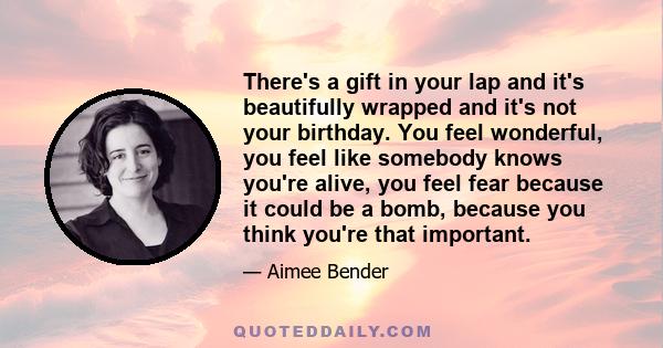 There's a gift in your lap and it's beautifully wrapped and it's not your birthday. You feel wonderful, you feel like somebody knows you're alive, you feel fear because it could be a bomb, because you think you're that