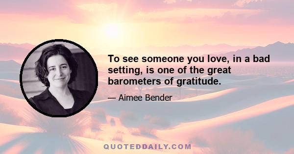 To see someone you love, in a bad setting, is one of the great barometers of gratitude.