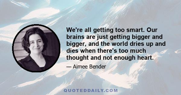 We're all getting too smart. Our brains are just getting bigger and bigger, and the world dries up and dies when there's too much thought and not enough heart.