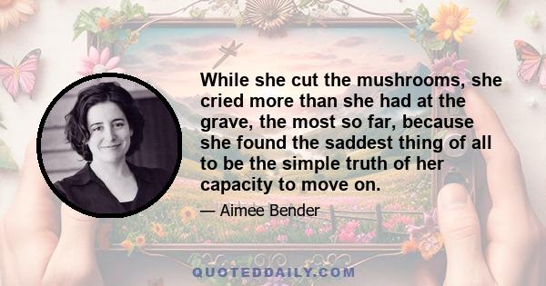 While she cut the mushrooms, she cried more than she had at the grave, the most so far, because she found the saddest thing of all to be the simple truth of her capacity to move on.