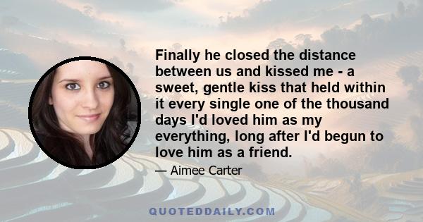 Finally he closed the distance between us and kissed me - a sweet, gentle kiss that held within it every single one of the thousand days I'd loved him as my everything, long after I'd begun to love him as a friend.