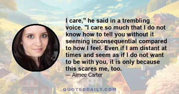 I care, he said in a trembling voice. I care so much that I do not know how to tell you without it seeming inconsequential compared to how I feel. Even if I am distant at times and seem as if I do not want to be with