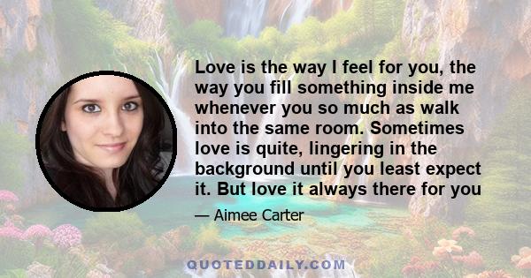 Love is the way I feel for you, the way you fill something inside me whenever you so much as walk into the same room. Sometimes love is quite, lingering in the background until you least expect it. But love it always