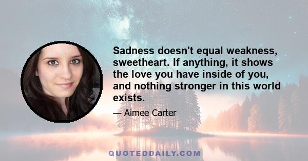 Sadness doesn't equal weakness, sweetheart. If anything, it shows the love you have inside of you, and nothing stronger in this world exists.