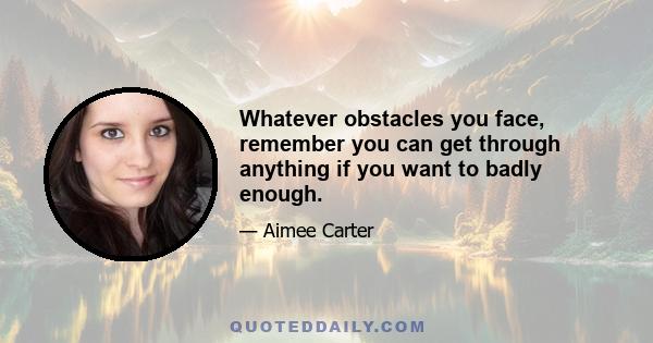 Whatever obstacles you face, remember you can get through anything if you want to badly enough.