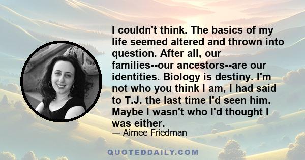 I couldn't think. The basics of my life seemed altered and thrown into question. After all, our families--our ancestors--are our identities. Biology is destiny. I'm not who you think I am, I had said to T.J. the last