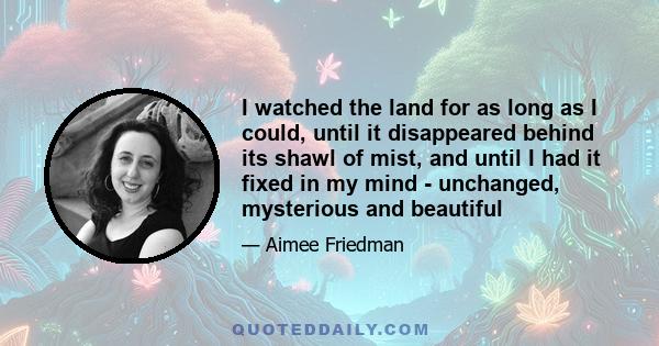 I watched the land for as long as I could, until it disappeared behind its shawl of mist, and until I had it fixed in my mind - unchanged, mysterious and beautiful