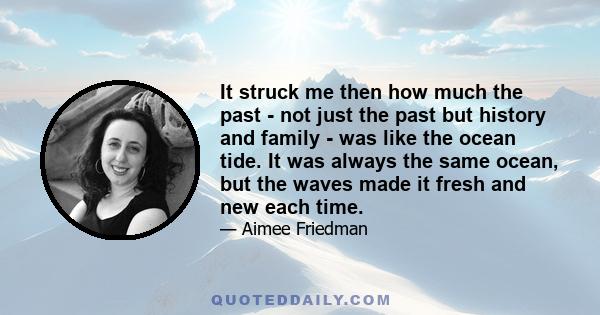 It struck me then how much the past - not just the past but history and family - was like the ocean tide. It was always the same ocean, but the waves made it fresh and new each time.